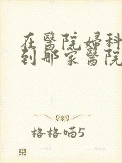 在医院妇科检查到那家医院好 在医院妇科检查到那家医院好