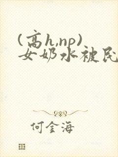 (高h,np)女奶水被民工小说 (高h,np)女奶水被民工小说