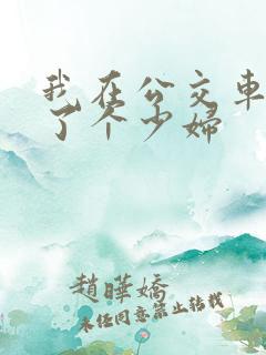 我在公交车上插了个少妇 我在公交车上插了个少妇
