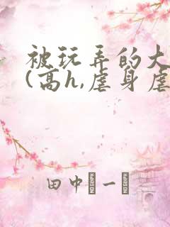被玩弄的大小姐(高h,虐身虐心)