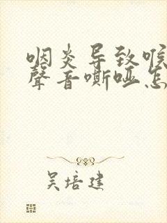 咽炎导致喉咙痛声音嘶哑怎么办