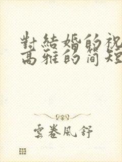 对结婚的祝福语高雅的简短 对结婚的祝福语高雅的简短