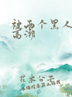 被两个黑人操到高潮