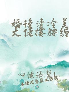 婚后清冷美人被大佬搂腰缠吻短剧