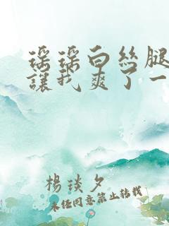 瑶瑶白丝腿张开让我爽了一夜