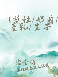 (双性/奶瘾/产乳/生子