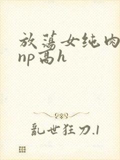 放荡女纯肉辣文np高h