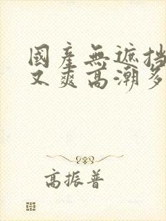 国产无遮挡又黄又爽高潮多人 国产无遮挡又黄又爽高潮多人