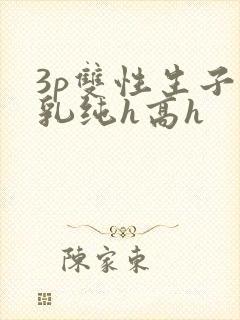 3p双性生子产乳纯h高h 3p双性生子产乳纯h高h