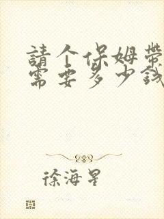 请个保姆带孩子需要多少钱一月?