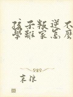 孩子叛逆不想上学离家怎么办 孩子叛逆不想上学离家怎么办