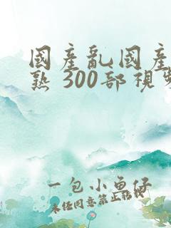 国产乱国产乱老熟 300部视频