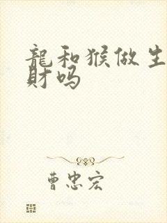 龙和猴做生意合财吗 龙和猴做生意合财吗