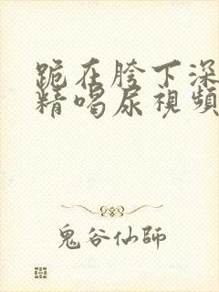 跪在胯下深喉吞精喝尿视频