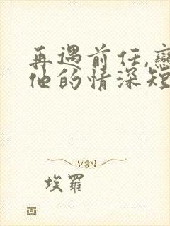 再遇前任,恋上他的情深短剧