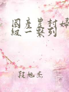 国产农村妇女三级一系列 国产农村妇女三级一系列