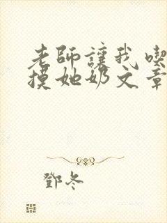 老师让我吃她胸摸她奶文章 老师让我吃她胸摸她奶文章