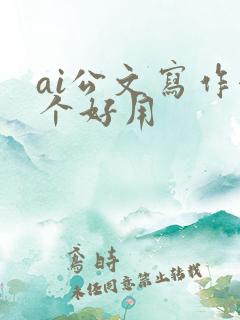 ai公文写作哪个好用 ai公文写作哪个好用