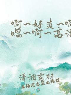 啊~好爽~啊~嗯~啊~高潮了