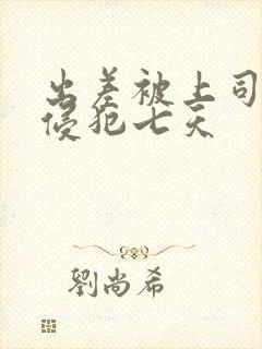 出差被上司连续侵犯七天 出差被上司连续侵犯七天