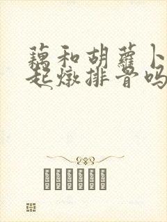 藕和胡萝卜能一起炖排骨吗
