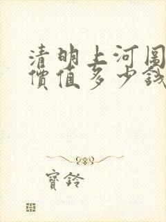 清明上河图真迹价值多少钱