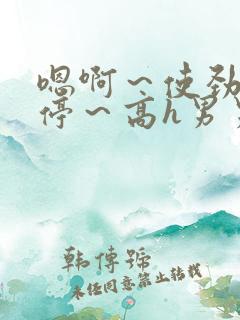 嗯啊～使劲～别停～高h男男
