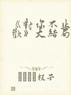 《对你不止是喜欢》大结局 《对你不止是喜欢》大结局