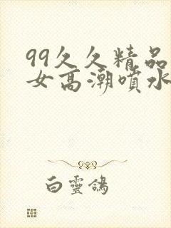 99久久精品美女高潮喷水 99久久精品美女高潮喷水