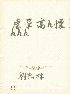 虐孕高h怀孕hhhh 虐孕高h怀孕hhhh