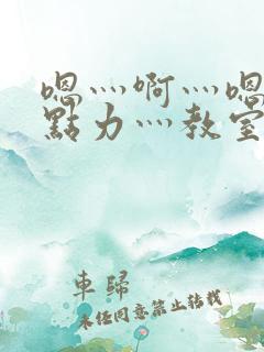 嗯灬啊灬嗯灬用点力灬教室 嗯灬啊灬嗯灬用点力灬教室