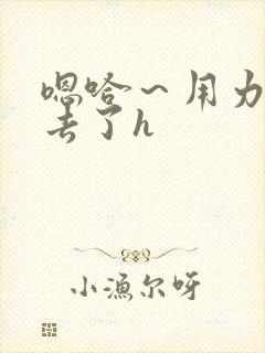 嗯哈～用力～进去了h