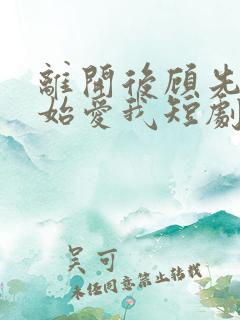 离开后顾先生开始爱我短剧免费观看全集 离开后顾先生开始爱我短剧免费观看全集