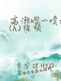 高潮嗯~喷水了(h)视频