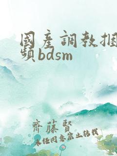 国产调教捆绑视频bdsm 国产调教捆绑视频bdsm