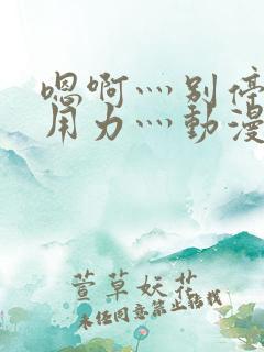 嗯啊灬别停啊灬用力灬动漫