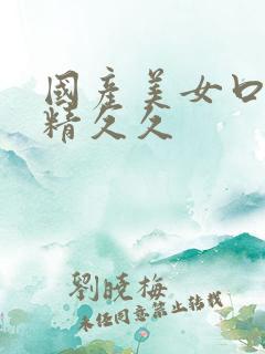 国产美女口爆吞精久久