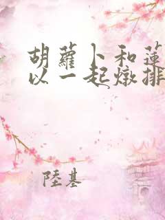 胡萝卜和莲藕可以一起炖排骨吗 胡萝卜和莲藕可以一起炖排骨吗