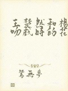 王楚然和杨洋拍吻戏时的花絮 王楚然和杨洋拍吻戏时的花絮