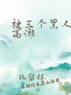 被三个黑人操到高潮 被三个黑人操到高潮