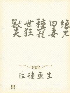兽世种田绝色兽夫狂宠妻免费阅读 兽世种田绝色兽夫狂宠妻免费阅读