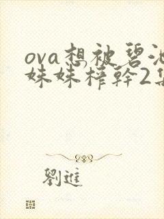 ova想被碧池姝姝榨干2集免费