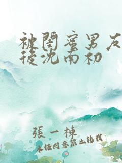 被闺蜜男友认错后沈南初 被闺蜜男友认错后沈南初