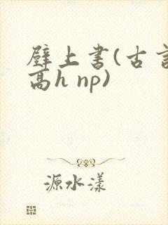 壁上书(古言 高h np)
