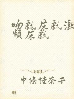 吻戏床戏激情视频床戏 吻戏床戏激情视频床戏