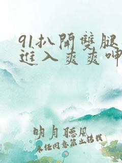 91扒开双腿猛进入爽爽呻吟 91扒开双腿猛进入爽爽呻吟