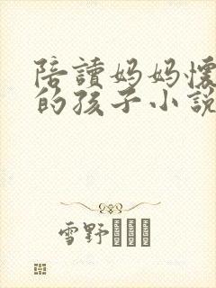 陪读妈妈怀了我的孩子小说免费阅读无弹窗