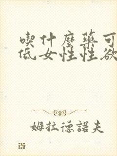 吃什么药可以降低女性性欲 吃什么药可以降低女性性欲
