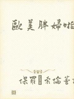 欧美胖妇啪啪 欧美胖妇啪啪