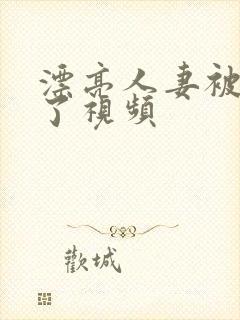 漂亮人妻被公强了视频